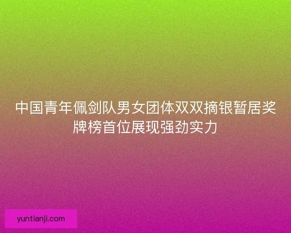 中国青年佩剑队男女团体双双摘银暂居奖牌榜首位展现强劲实力