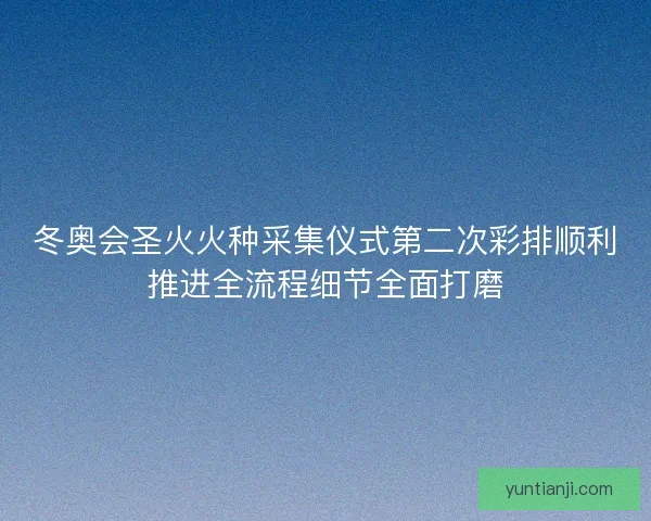 冬奥会圣火火种采集仪式第二次彩排顺利推进全流程细节全面打磨