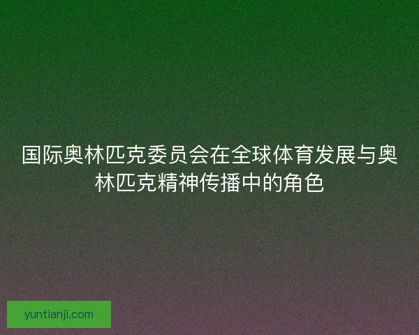 国际奥林匹克委员会在全球体育发展与奥林匹克精神传播中的角色