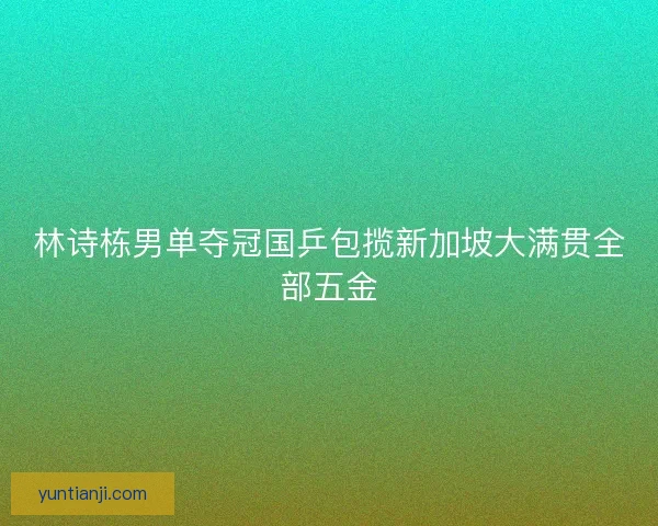 林诗栋男单夺冠国乒包揽新加坡大满贯全部五金 林诗栋男单夺冠国乒包揽新加坡大满贯全部五金