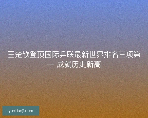 王楚钦登顶国际乒联最新世界排名三项第一 成就历史新高 王楚钦登顶国际乒联最新世界排名三项第一 成就历史新高