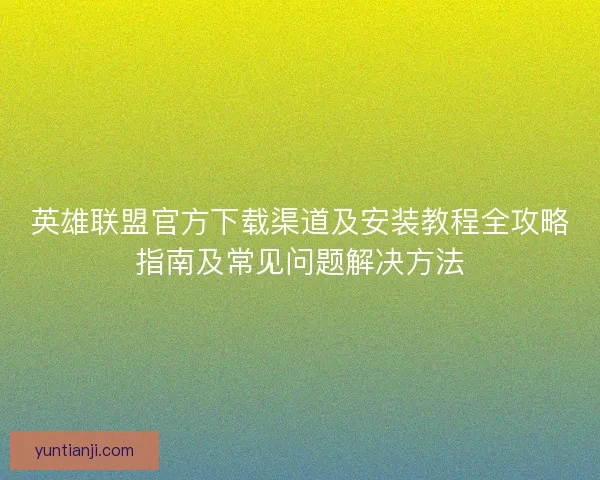英雄联盟官方下载渠道及安装教程全攻略指南及常见问题解决方法