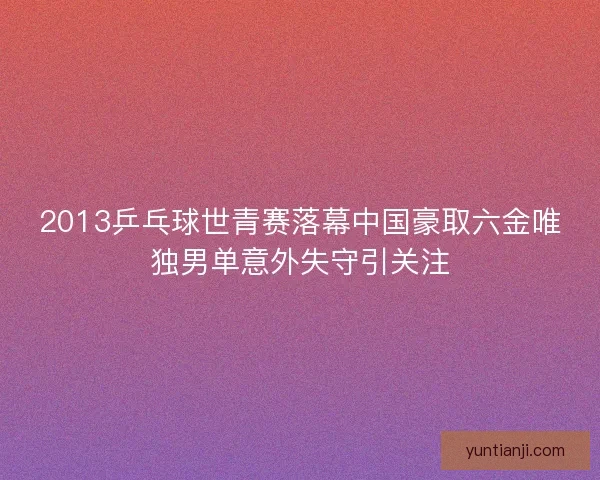 2013乒乓球世青赛落幕中国豪取六金唯独男单意外失守引关注 2013乒乓球世青赛落幕中国豪取六金唯独男单意外失守引关注
