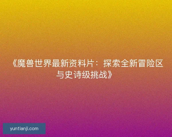 《魔兽世界最新资料片：探索全新冒险区与史诗级挑战》