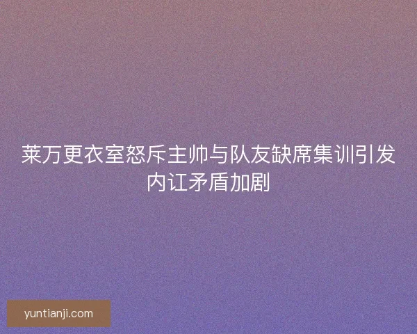 莱万更衣室怒斥主帅与队友缺席集训引发内讧矛盾加剧 莱万更衣室怒斥主帅与队友缺席集训引发内讧矛盾加剧