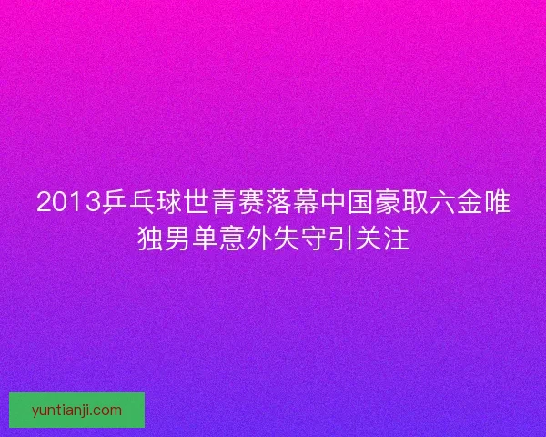 2013乒乓球世青赛落幕中国豪取六金唯独男单意外失守引关注 2013乒乓球世青赛落幕中国豪取六金唯独男单意外失守引关注
