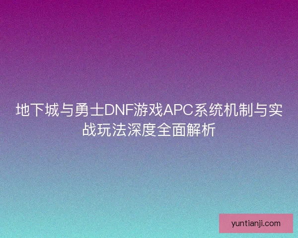 地下城与勇士DNF游戏APC系统机制与实战玩法深度全面解析 地下城与勇士DNF游戏APC系统机制与实战玩法深度全面解析