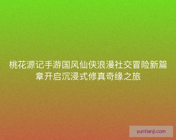 桃花源记手游国风仙侠浪漫社交冒险新篇章开启沉浸式修真奇缘之旅