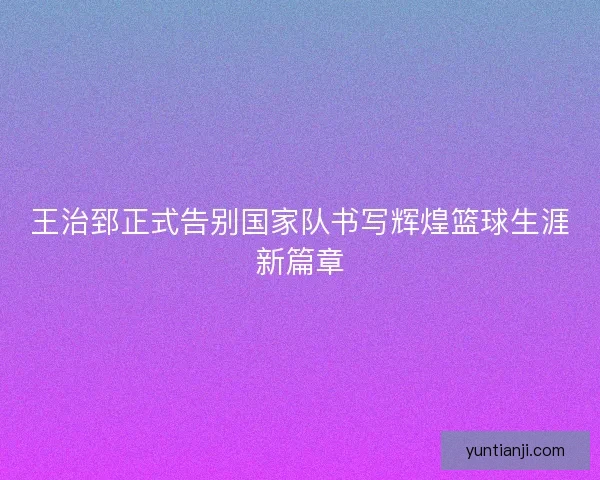 王治郅正式告别国家队书写辉煌篮球生涯新篇章