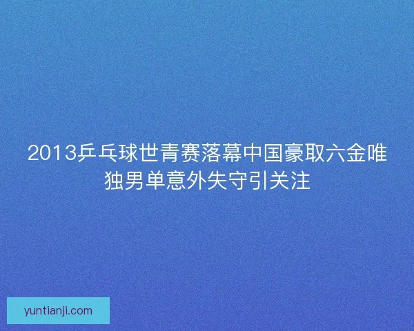 2013乒乓球世青赛落幕中国豪取六金唯独男单意外失守引关注