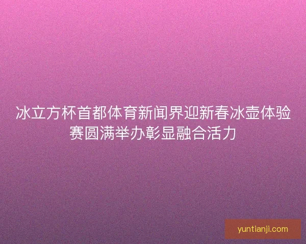 冰立方杯首都体育新闻界迎新春冰壶体验赛圆满举办彰显融合活力