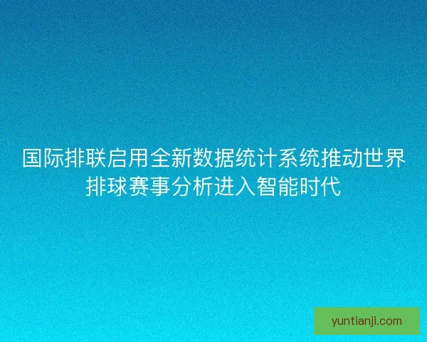 国际排联启用全新数据统计系统推动世界排球赛事分析进入智能时代