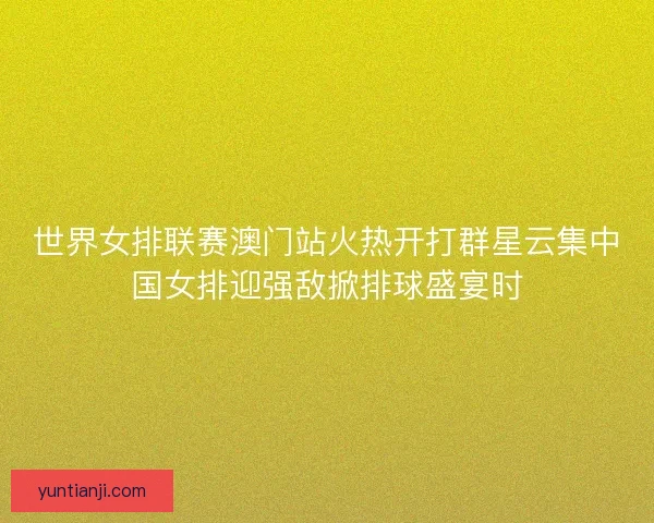 世界女排联赛澳门站火热开打群星云集中国女排迎强敌掀排球盛宴时
