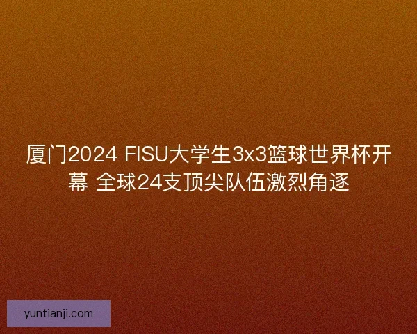 厦门2024 FISU大学生3x3篮球世界杯开幕 全球24支顶尖队伍激烈角逐 厦门2024 FISU大学生3x3篮球世界杯开幕 全球24支顶尖队伍激烈角逐